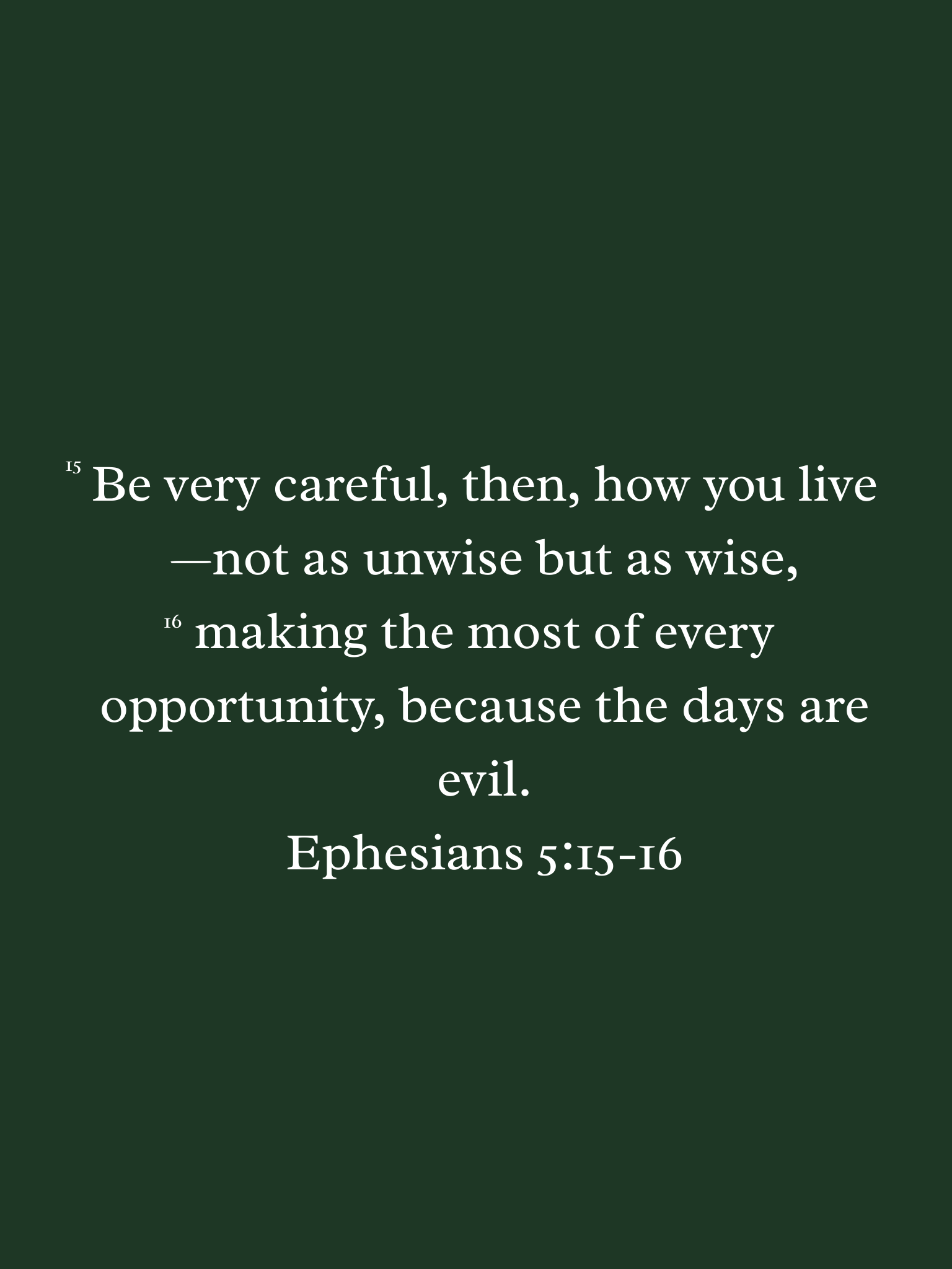 ephesians 5:15-16 - NIV translation. Be very careful, then, how you live—not as unwise but as wise, making the most of every opportunity, because the days are evil.